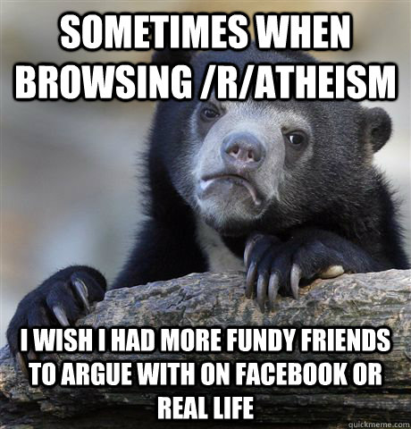 Sometimes when browsing /r/atheism I wish I had more fundy friends to argue with on facebook or real life - Sometimes when browsing /r/atheism I wish I had more fundy friends to argue with on facebook or real life  Confession Bear