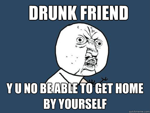 drunk friend y u no be able to get home by yourself  Y U No