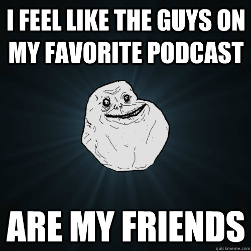i feel like the guys on my favorite podcast are my friends  Forever Alone