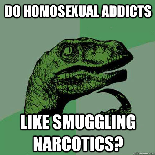 do homosexual addicts like smuggling  narcotics?  Philosoraptor