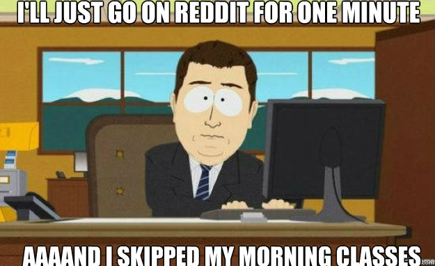 I'll just go on reddit for one minute AAAAND I skipped my morning classes  aaaand its gone