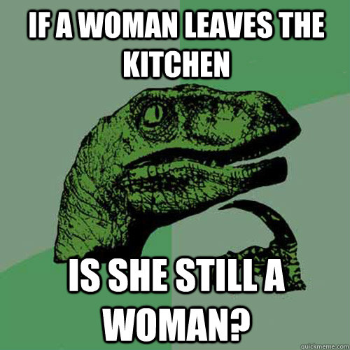 If a woman leaves the kitchen is she still a woman? - If a woman leaves the kitchen is she still a woman?  Philosoraptor