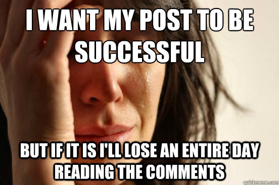 I want my post to be successful but if it is i'll lose an entire day reading the comments  First World Problems