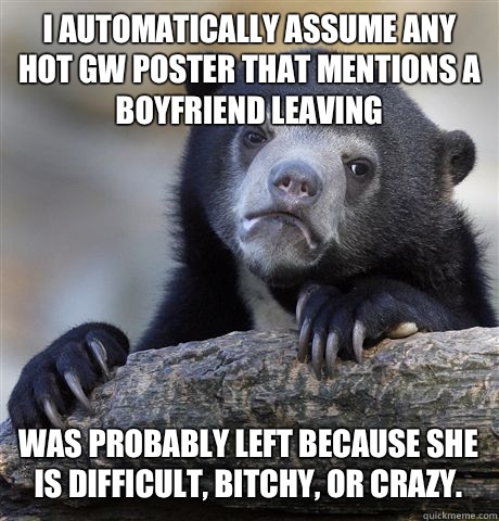 I automatically assume any hot GW poster that mentions a boyfriend leaving Was probably left because she is difficult, bitchy, or crazy.  Confession Bear