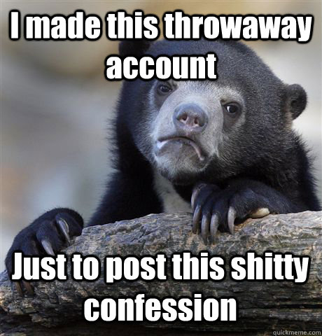 I made this throwaway account Just to post this shitty confession   Confession Bear