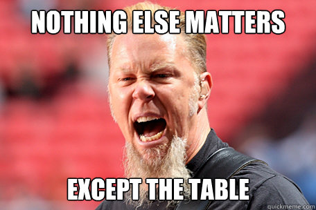 Nothing Else Matters except the table  I AM THE TABLE - James Hetfield