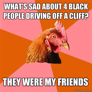 What's sad about 4 black people driving off a cliff? They were my friends  Anti-Joke Chicken