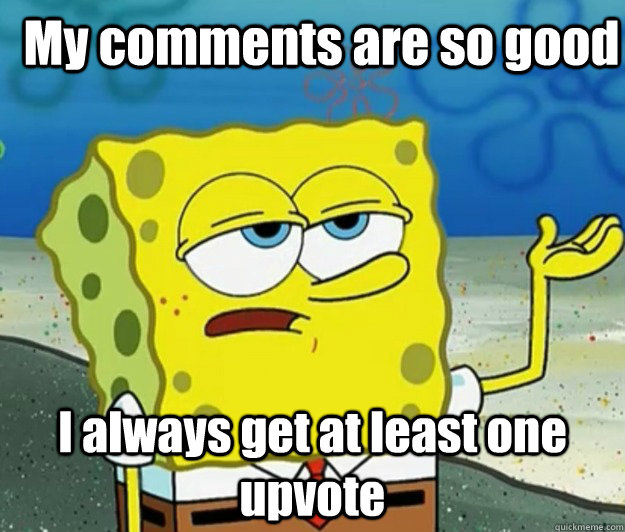My comments are so good I always get at least one upvote  How tough am I