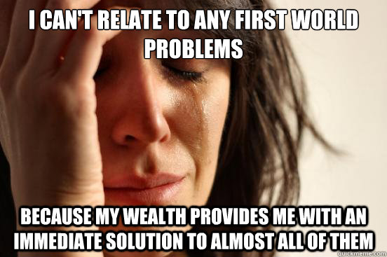 I can't relate to any first world problems because my wealth provides me with an immediate solution to almost all of them  First World Problems
