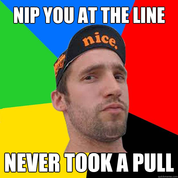 Nip you at the line Never took a pull  