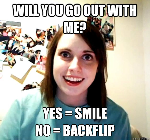 Will you go out with me? yes = smile
no = backflip - Will you go out with me? yes = smile
no = backflip  Overly Attached Girlfriend