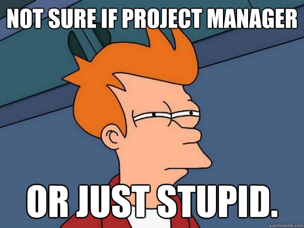 Not sure if project manager Or just stupid.  Futurama Fry