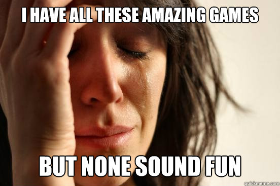 I have all these amazing games but none sound fun  First World Problems