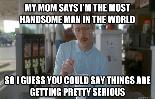 my mom says i'm the most handsome man in the world So i guess you could say things are getting pretty serious - my mom says i'm the most handsome man in the world So i guess you could say things are getting pretty serious  Gettin Pretty Serious