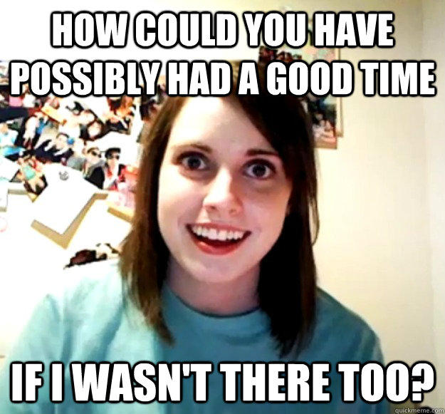How could you have possibly had a good time if i wasn't there too?  