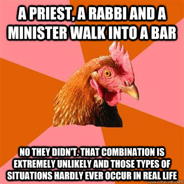 A priest, a rabbi and a minister walk into a bar No they didn't. That combination is extremely unlikely and those types of situations hardly ever occur in real life  Anti-Joke Chicken