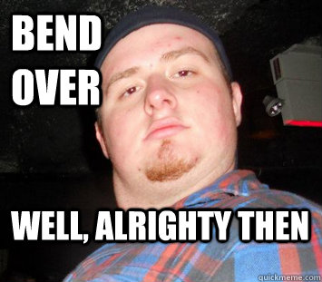 bend over well, alrighty then  
