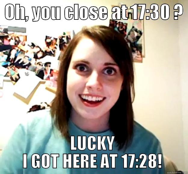  OH, YOU CLOSE AT 17:30 ?  LUCKY I GOT HERE AT 17:28! Overly Attached Girlfriend