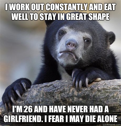 I work out constantly and eat well to stay in great shape I'm 26 and have never had a girlfriend. I fear I may die alone  Confession Bear