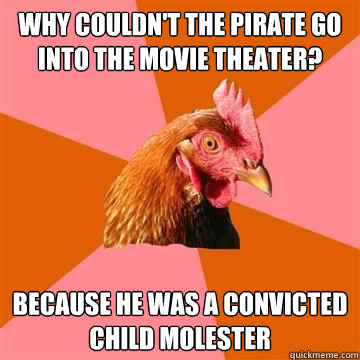 Why couldn't the pirate go into the movie theater?  Because he was a convicted child molester   Anti-Joke Chicken