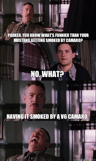 Parker, you know what's funnier than your mustang getting smoked by camaro? no, what? Having it smoked by a V6 camaro.   JJ Jameson