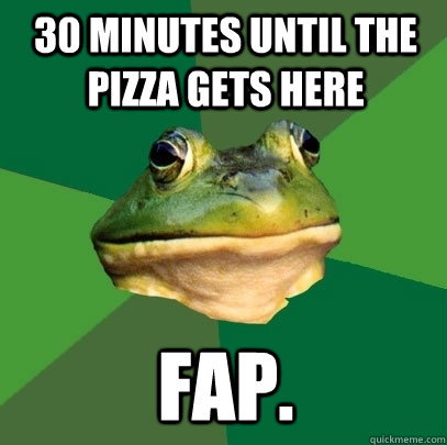 30 minutes until the pizza gets here fap.  Foul Bachelor Frog