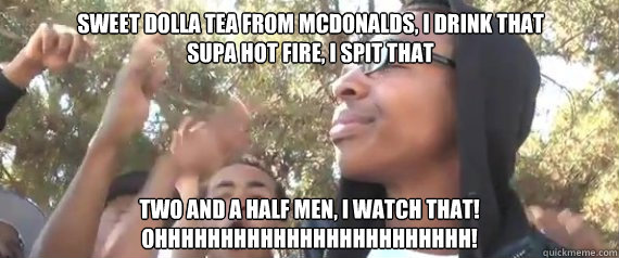 Sweet Dolla Tea from McDonalds, I drink that
Supa Hot Fire, I spit that Two and a half men, I watch that!
OHHHHHHHHHHHHHHHHHHHHHHHH! - Sweet Dolla Tea from McDonalds, I drink that
Supa Hot Fire, I spit that Two and a half men, I watch that!
OHHHHHHHHHHHHHHHHHHHHHHHH!  Stephan
