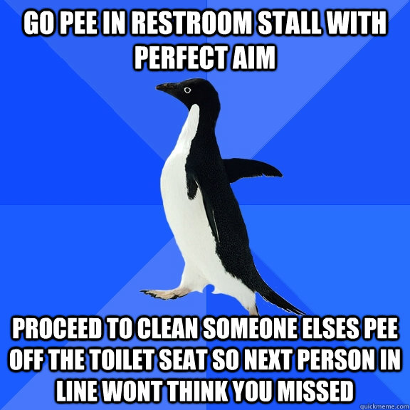go pee in restroom stall with perfect aim proceed to clean someone elses pee off the toilet seat so next person in line wont think you missed  Socially Awkward Penguin