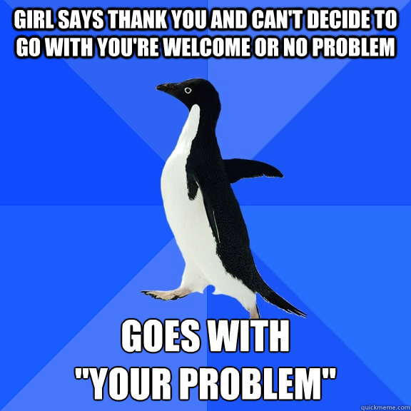 girl says thank you and can't decide to go with you're welcome or no problem goes with 
