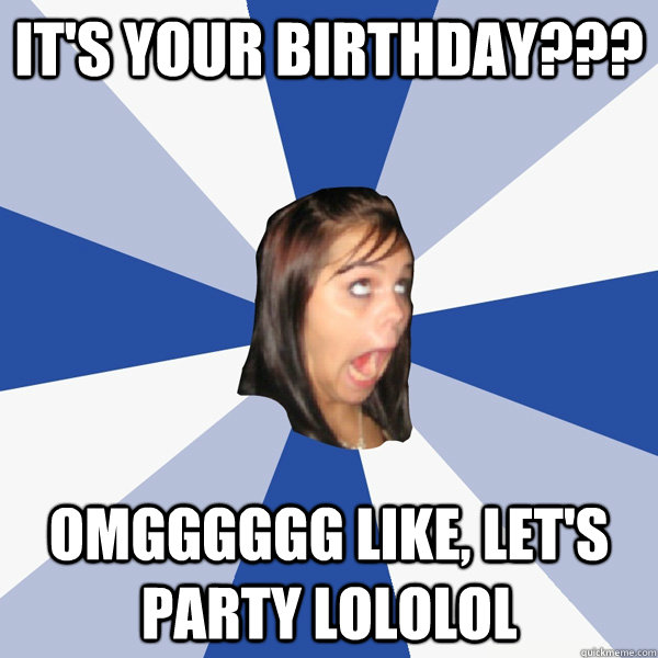 It's your birthday??? omgggggg like, let's party lololol  Annoying Facebook Girl
