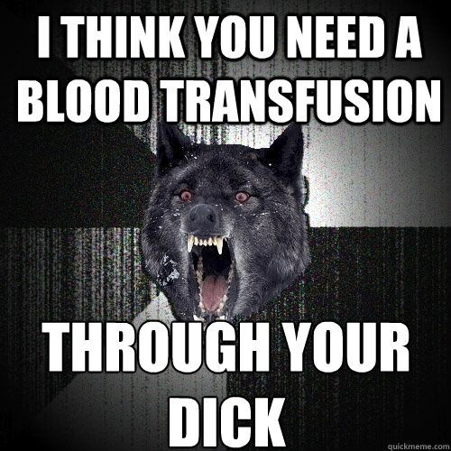 I think you need a blood transfusion through your dick  Insanity Wolf