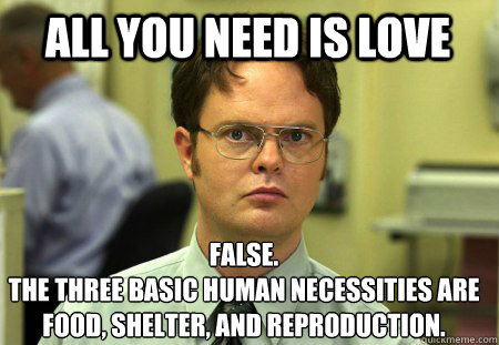 all you need is love False.
The three basic human necessities are food, shelter, and reproduction. - all you need is love False.
The three basic human necessities are food, shelter, and reproduction.  Schrute