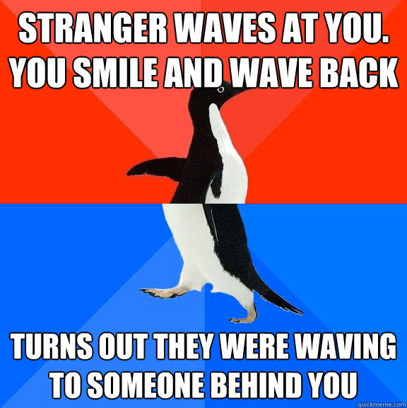 Stranger waves at you.
You smile and wave back
 turns out they were waving to someone behind you 
  Socially Awesome Awkward Penguin