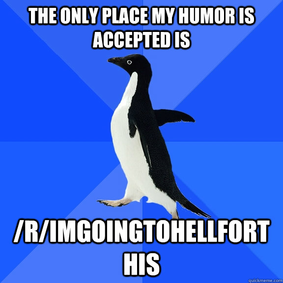 The only place my humor is accepted is  /r/imgoingtohellforthis  Socially Awkward Penguin