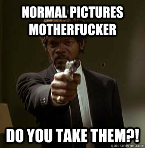 Normal pictures motherfucker do YOU take THEM?!  