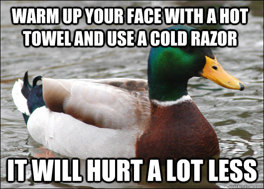 Warm up your face with a hot towel and use a cold razor It will hurt a lot less  Actual Advice Mallard