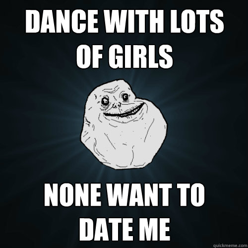 dance with lots
of girls none want to 
date me  Forever Alone