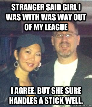 Stranger said girl I was with was way out of my league I agree. But she sure handles a stick well.  Jeanette Lee