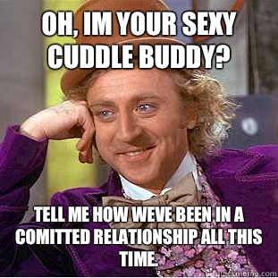 Oh, im your sexy cuddle buddy? Tell me how weve been in a comitted relationship all this time.  Condescending Wonka