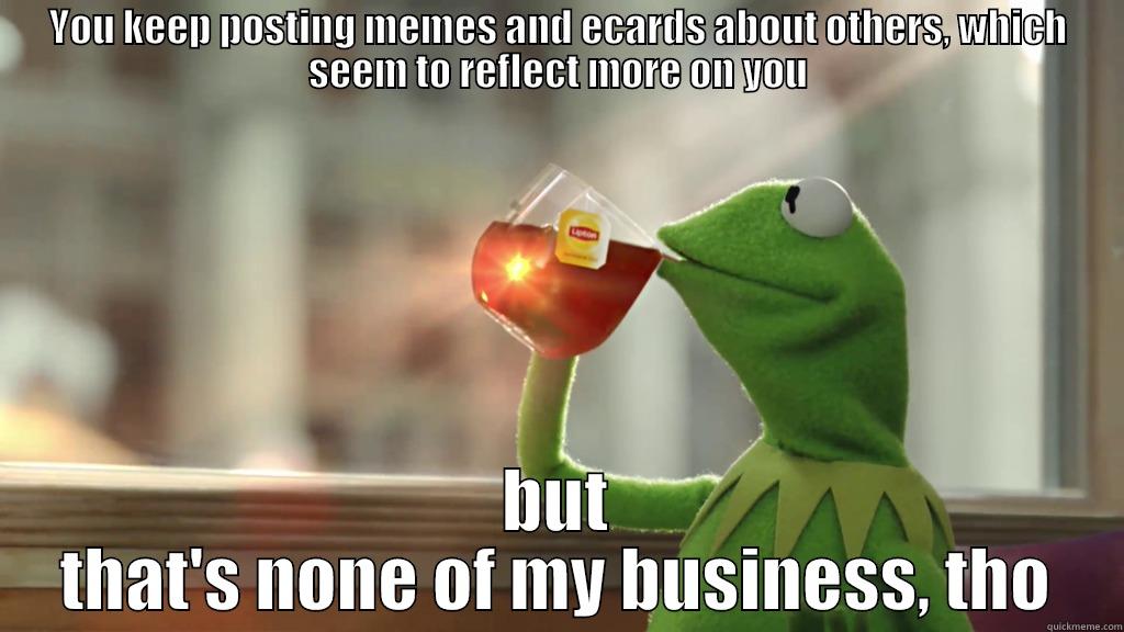 YOU KEEP POSTING MEMES AND ECARDS ABOUT OTHERS, WHICH SEEM TO REFLECT MORE ON YOU BUT THAT'S NONE OF MY BUSINESS, THO Misc