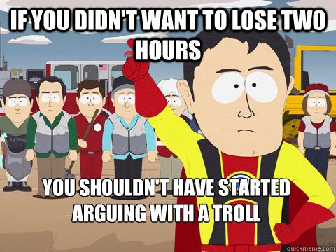 if you didn't want to lose two hours you shouldn't have started arguing with a troll  Captain Hindsight