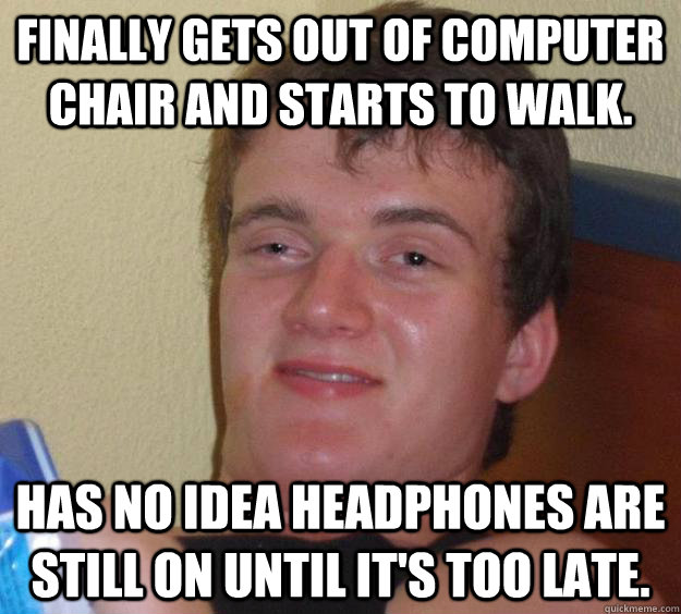 Finally gets out of computer chair and starts to walk. Has no idea headphones are still on until it's too late.  10 Guy