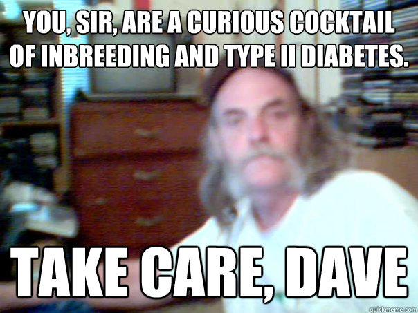 You, sir, are a curious cocktail of inbreeding and type II diabetes. take care, dave - You, sir, are a curious cocktail of inbreeding and type II diabetes. take care, dave  Misc
