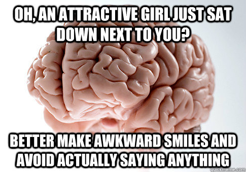 oh, an attractive girl just sat down next to you? better make awkward smiles and avoid actually saying anything  Scumbag Brain