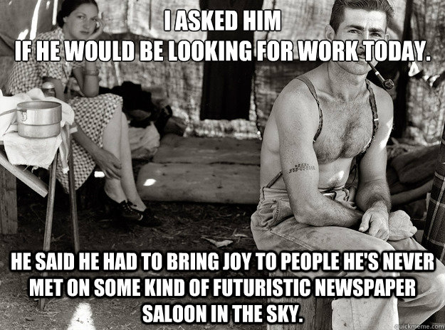 I asked him 
if he would be looking for work today. He said he had to bring joy to people he's never met on some kind of futuristic newspaper saloon in the sky. - I asked him 
if he would be looking for work today. He said he had to bring joy to people he's never met on some kind of futuristic newspaper saloon in the sky.  extremely photogenic unemployed guy