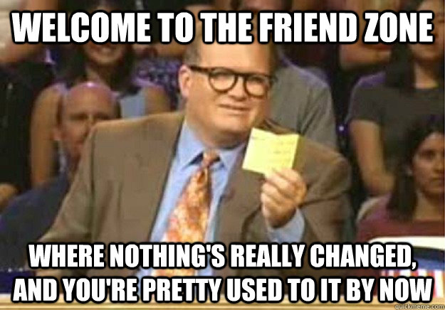 WELCOME TO THE FRIEND ZONE WHERE NOTHING'S really CHANGED, and YOU're Pretty used to it by now - WELCOME TO THE FRIEND ZONE WHERE NOTHING'S really CHANGED, and YOU're Pretty used to it by now  Welcome to