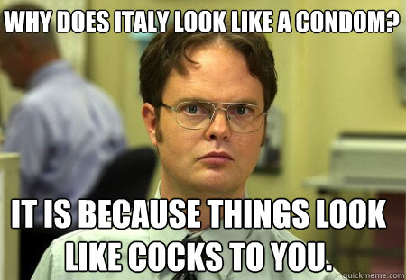 why does italy look like a condom? It is because things look like cocks to you.  Schrute