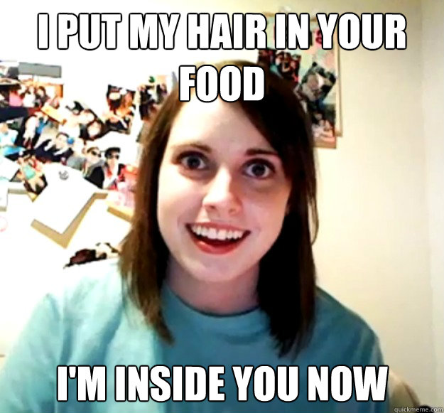 I put my hair in your food i'm inside you now  Overly Attached Girlfriend