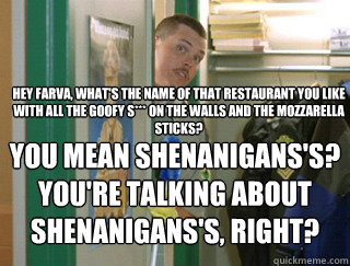 Hey Farva, what's the name of that restaurant you like with all the goofy s*** on the walls and the mozzarella sticks? You mean Shenanigans's? You're talking about Shenanigans's, right? - Hey Farva, what's the name of that restaurant you like with all the goofy s*** on the walls and the mozzarella sticks? You mean Shenanigans's? You're talking about Shenanigans's, right?  Misc