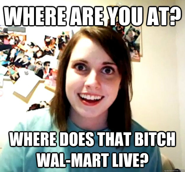 Where are you at? Where does that bitch Wal-Mart live?  Overly Attached Girlfriend